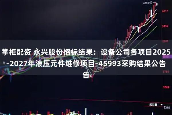 掌柜配资 永兴股份招标结果：设备公司各项目2025-2027年液压元件维修项目-45993采购结果公告