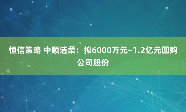 恒信策略 中顺洁柔：拟6000万元~1.2亿元回购公司股份
