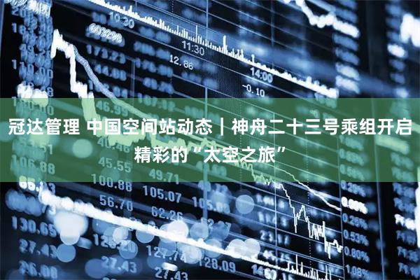 冠达管理 中国空间站动态｜神舟二十三号乘组开启精彩的“太空之旅”