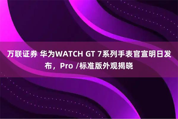 万联证券 华为WATCH GT 7系列手表官宣明日发布，Pro /标准版外观揭晓