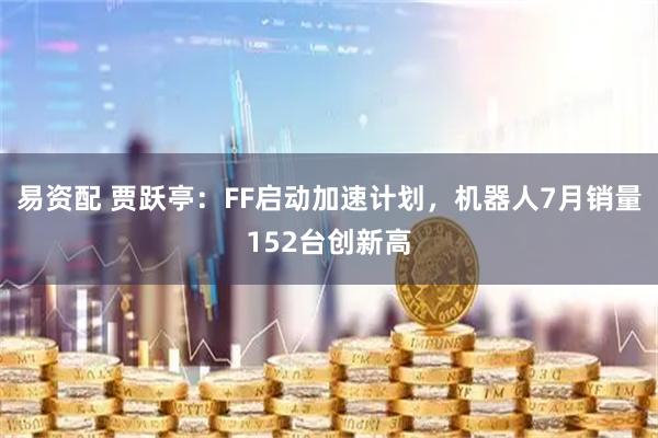 易资配 贾跃亭：FF启动加速计划，机器人7月销量152台创新高