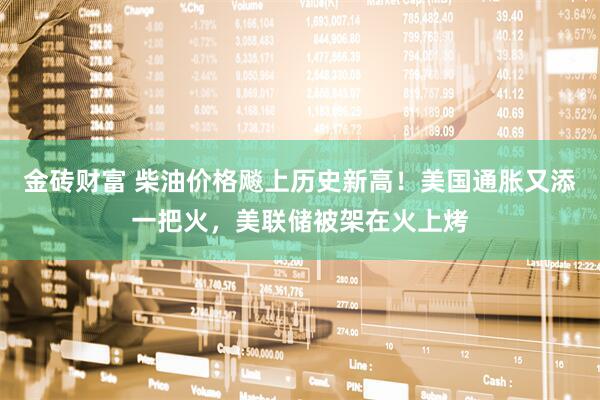金砖财富 柴油价格飚上历史新高！美国通胀又添一把火，美联储被架在火上烤