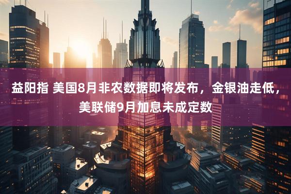 益阳指 美国8月非农数据即将发布，金银油走低，美联储9月加息未成定数