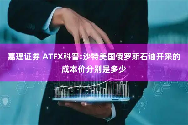 嘉理证券 ATFX科普:沙特美国俄罗斯石油开采的成本价分别是多少